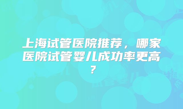 上海试管医院推荐，哪家医院试管婴儿成功率更高？
