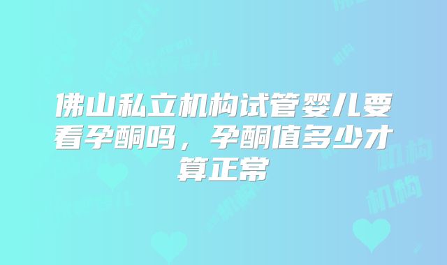 佛山私立机构试管婴儿要看孕酮吗,孕酮值多少才算正常