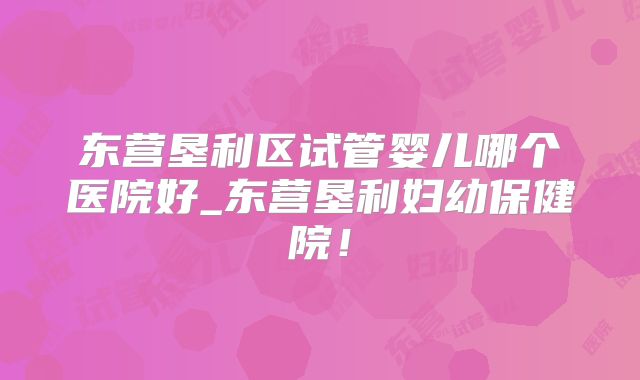 东营垦利区试管婴儿哪个医院好_东营垦利妇幼保健院！