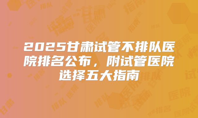 2025甘肃试管不排队医院排名公布，附试管医院选择五大指南