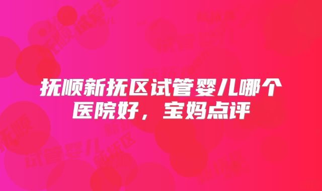 抚顺新抚区试管婴儿哪个医院好,宝妈点评