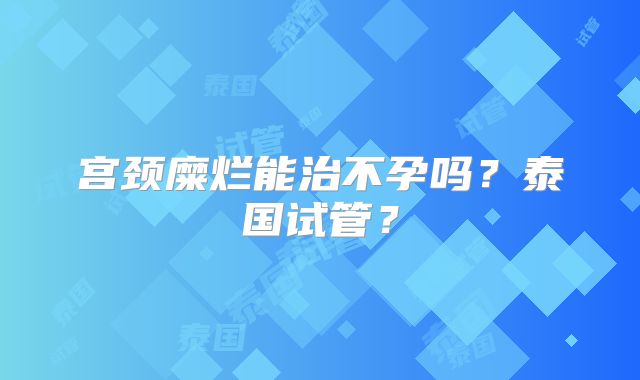 宫颈糜烂能治不孕吗？泰国试管？