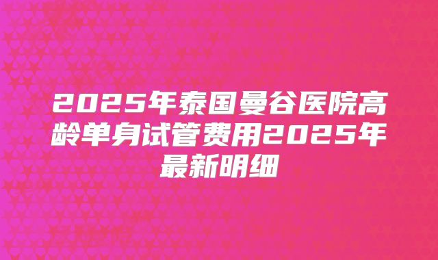 2025年泰国曼谷医院高龄单身试管费用2025年最新明细