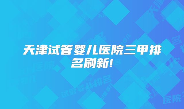 天津试管婴儿医院三甲排名刷新!