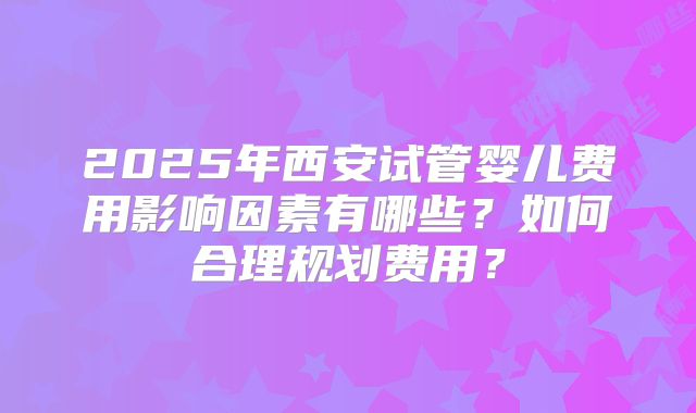 2025年西安试管婴儿费用影响因素有哪些？如何合理规划费用？