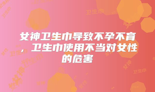 女神卫生巾导致不孕不育，卫生巾使用不当对女性的危害