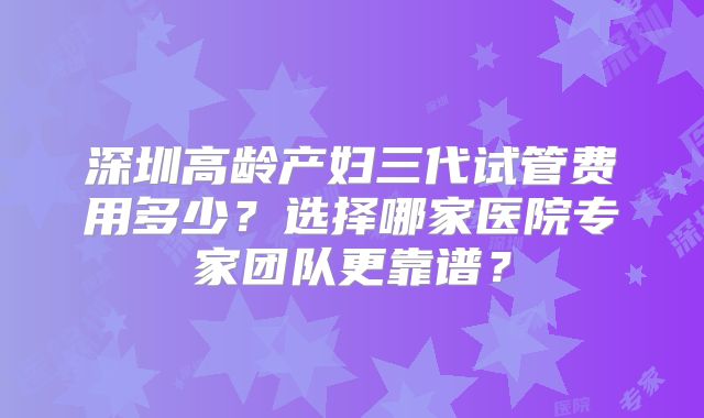 深圳高龄产妇三代试管费用多少？选择哪家医院专家团队更靠谱？