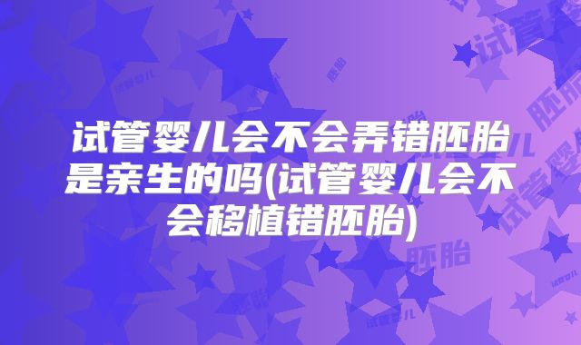 试管婴儿会不会弄错胚胎是亲生的吗(试管婴儿会不会移植错胚胎)