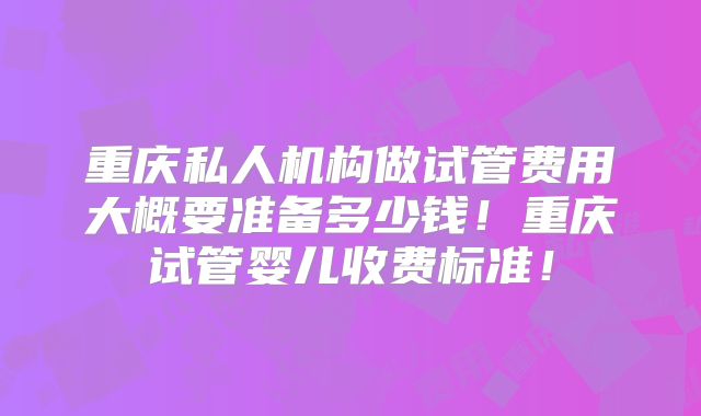 重庆私人机构做试管费用大概要准备多少钱！重庆试管婴儿收费标准！