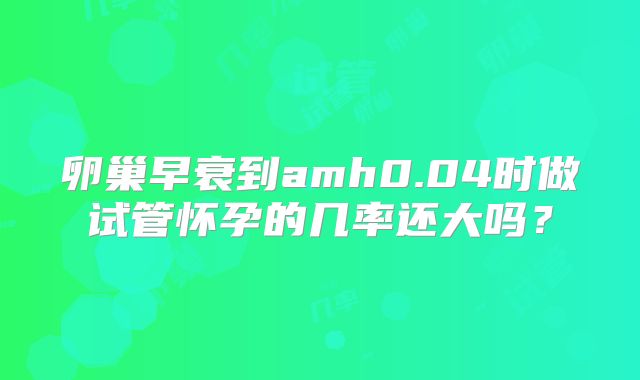 卵巢早衰到amh0.04时做试管怀孕的几率还大吗?