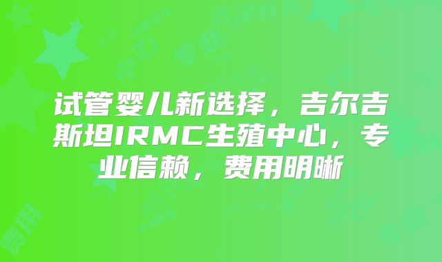试管婴儿新选择，吉尔吉斯坦IRMC生殖中心，专业信赖，费用明晰