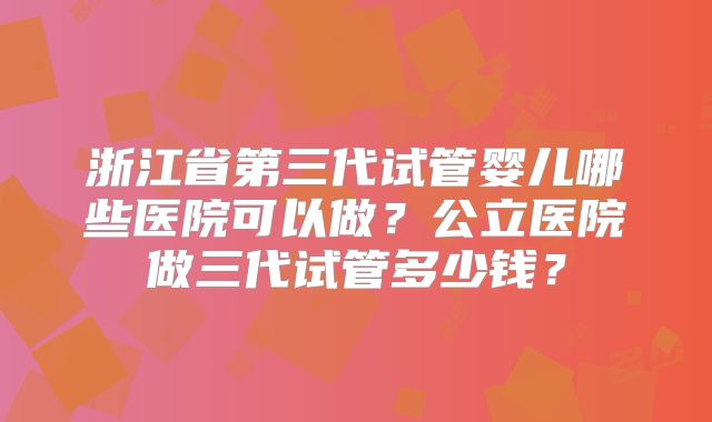 浙江省第三代试管婴儿哪些医院可以做？公立医院做三代试管多少钱？