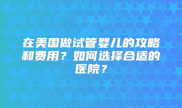 在美国做试管婴儿的攻略和费用？如何选择合适的医院？