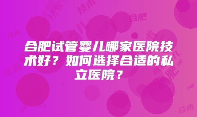 合肥试管婴儿哪家医院技术好？如何选择合适的私立医院？