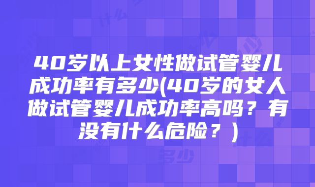 40岁以上女性做试管婴儿成功率有多少(40岁的女人做试管婴儿成功率高吗？有没有什么危险？)