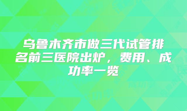 乌鲁木齐市做三代试管排名前三医院出炉，费用、成功率一览