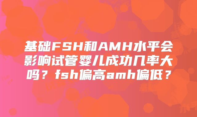 基础FSH和AMH水平会影响试管婴儿成功几率大吗？fsh偏高amh偏低？