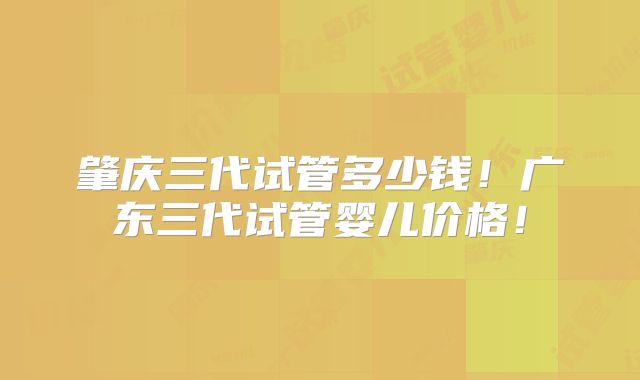 肇庆三代试管多少钱！广东三代试管婴儿价格！