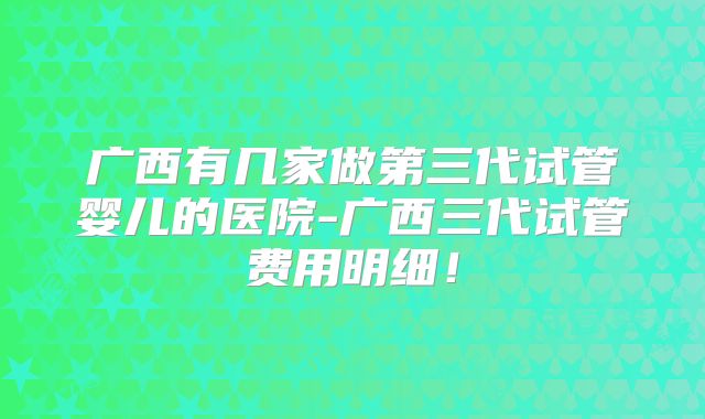 广西有几家做第三代试管婴儿的医院-广西三代试管费用明细!
