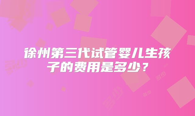 徐州第三代试管婴儿生孩子的费用是多少？