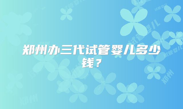 郑州办三代试管婴儿多少钱？