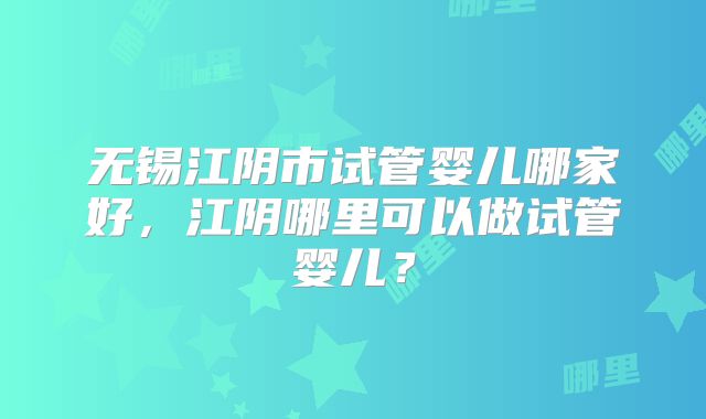无锡江阴市试管婴儿哪家好，江阴哪里可以做试管婴儿？