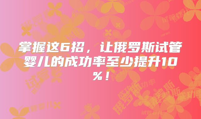 掌握这6招，让俄罗斯试管婴儿的成功率至少提升10%！