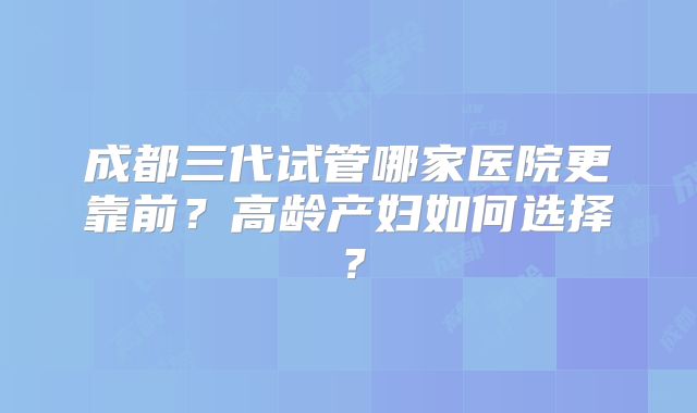 成都三代试管哪家医院更靠前？高龄产妇如何选择？