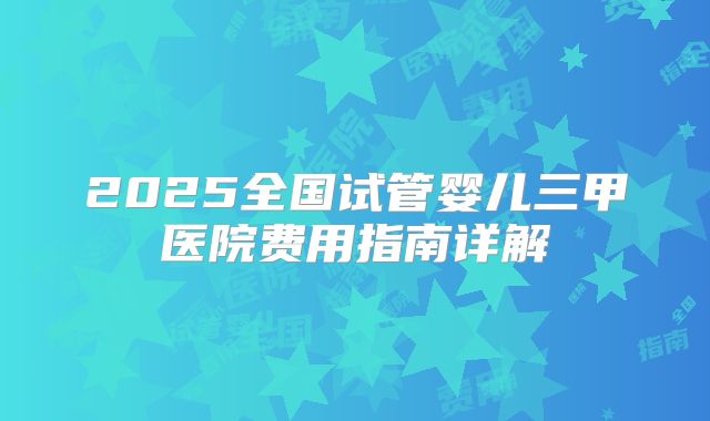 2025全国试管婴儿三甲医院费用指南详解