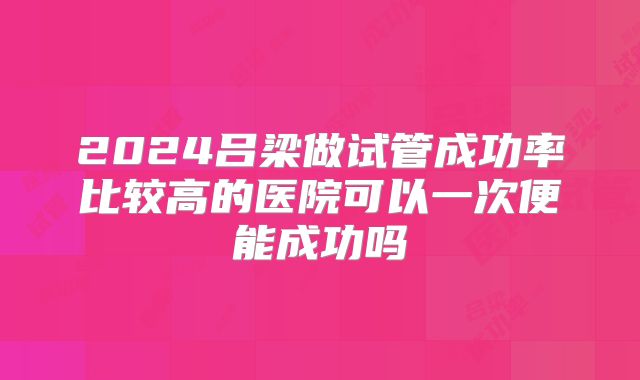 2024吕梁做试管成功率比较高的医院可以一次便能成功吗