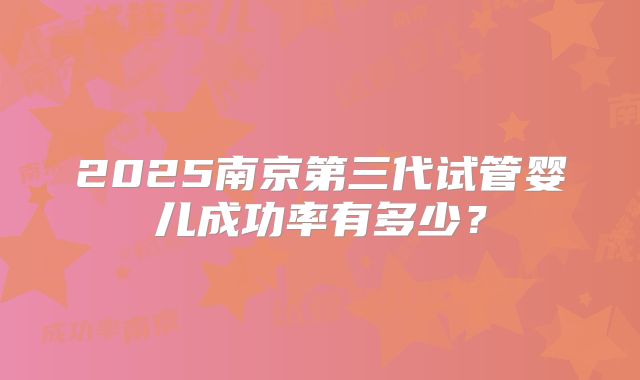 2025南京第三代试管婴儿成功率有多少?