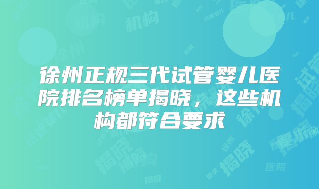 徐州正规三代试管婴儿医院排名榜单揭晓，这些机构都符合要求