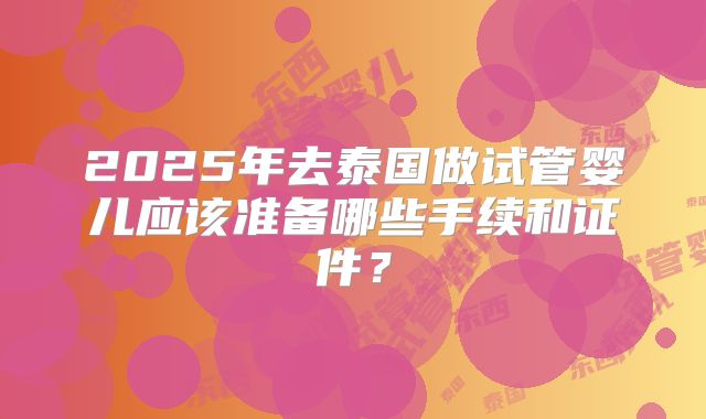 2025年去泰国做试管婴儿应该准备哪些手续和证件？