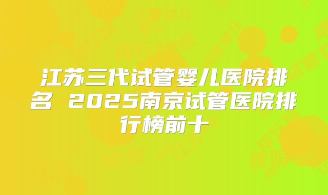 江苏三代试管婴儿医院排名 2025南京试管医院排行榜前十