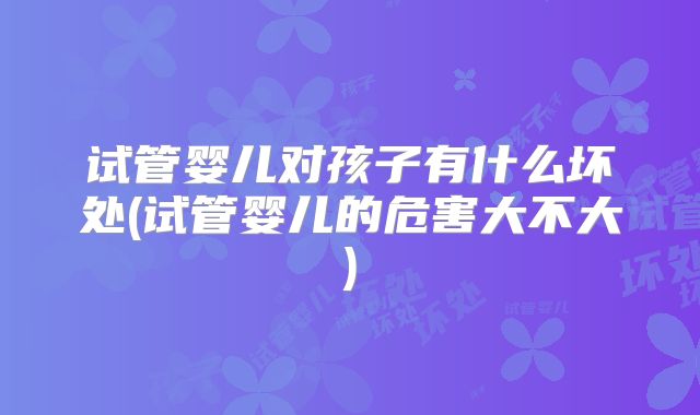 试管婴儿对孩子有什么坏处(试管婴儿的危害大不大)
