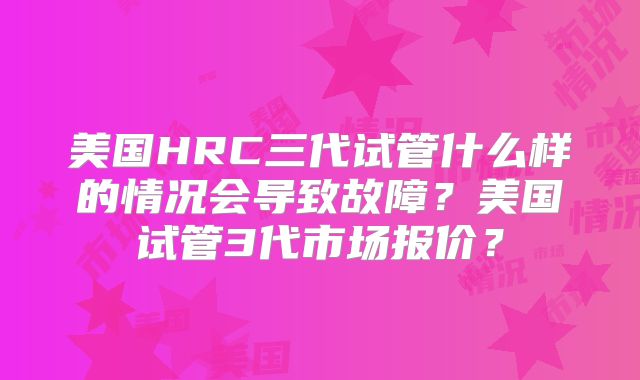 美国HRC三代试管什么样的情况会导致故障？美国试管3代市场报价？