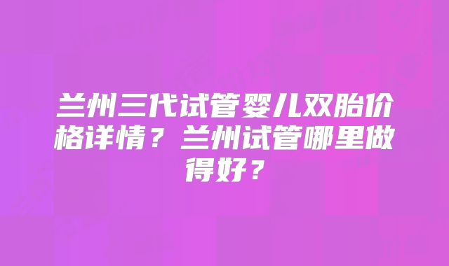 兰州三代试管婴儿双胎价格详情？兰州试管哪里做得好？