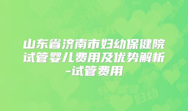 山东省济南市妇幼保健院试管婴儿费用及优势解析-试管费用