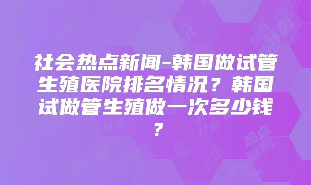 社会热点新闻-韩国做试管生殖医院排名情况？韩国试做管生殖做一次多少钱？