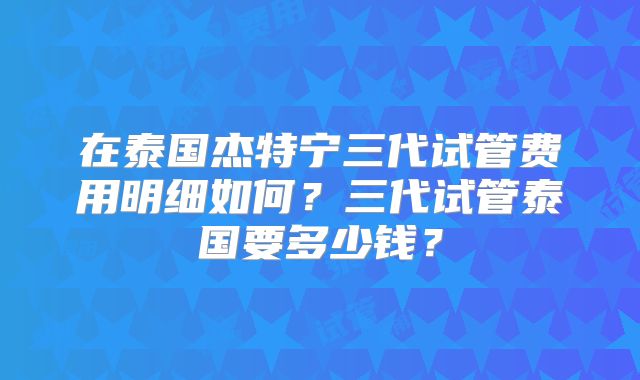 在泰国杰特宁三代试管费用明细如何？三代试管泰国要多少钱？
