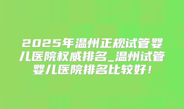 2025年温州正规试管婴儿医院权威排名_温州试管婴儿医院排名比较好！