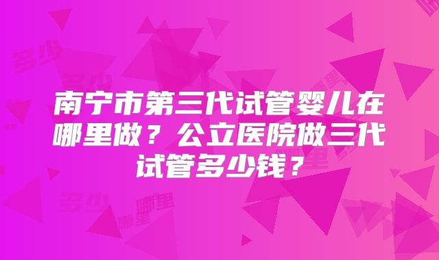 南宁市第三代试管婴儿在哪里做？公立医院做三代试管多少钱？