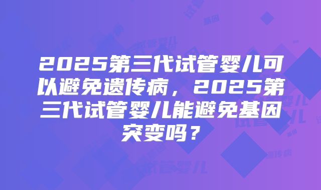 2025第三代试管婴儿可以避免遗传病，2025第三代试管婴儿能避免基因突变吗？