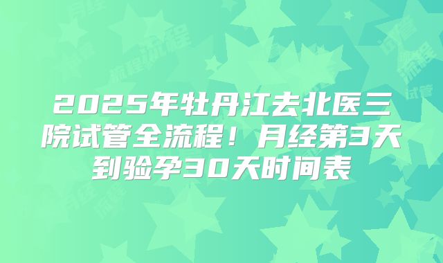 2025年牡丹江去北医三院试管全流程！月经第3天到验孕30天时间表