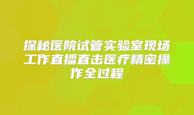 探秘医院试管实验室现场工作直播直击医疗精密操作全过程