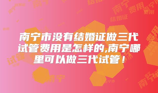南宁市没有结婚证做三代试管费用是怎样的,南宁哪里可以做三代试管！