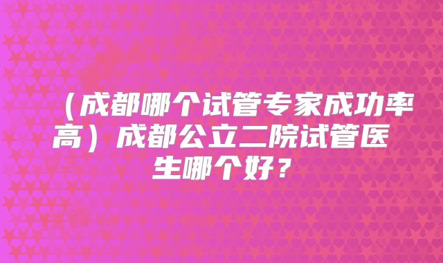 (成都哪个试管专家成功率高)成都公立二院试管医生哪个好?
