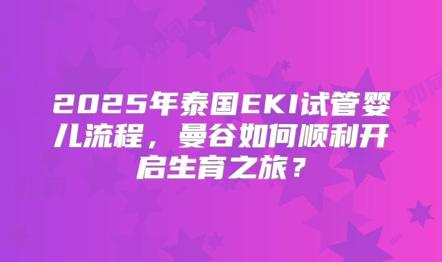 2025年泰国EKI试管婴儿流程,曼谷如何顺利开启生育之旅?