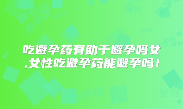 吃避孕药有助于避孕吗女,女性吃避孕药能避孕吗!