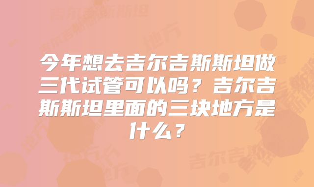 今年想去吉尔吉斯斯坦做三代试管可以吗?吉尔吉斯斯坦里面的三块地方是什么?